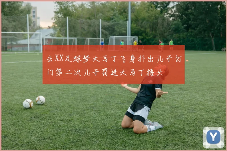去XX足球梦大马丁飞身扑出儿子打门第二次儿子罚进大马丁捂头
