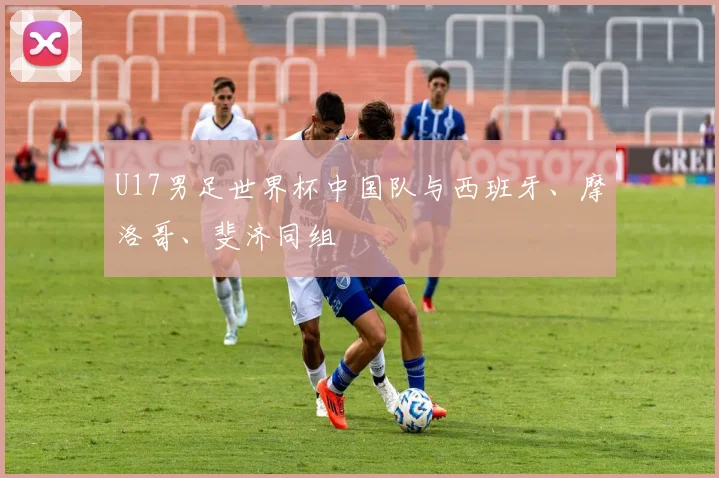 U17男足世界杯中国队与西班牙、摩洛哥、斐济同组